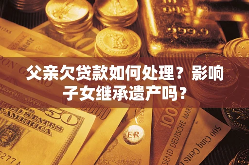 北京父亲欠贷款如何处理?影响子女继承遗产吗? 北京父亲欠贷款如何处理?影响子女继承遗产吗?