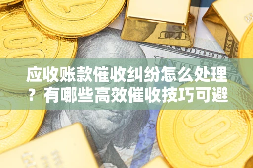 北京应收账款催收纠纷怎么处理？有哪些高效催收技巧可避免坏账？